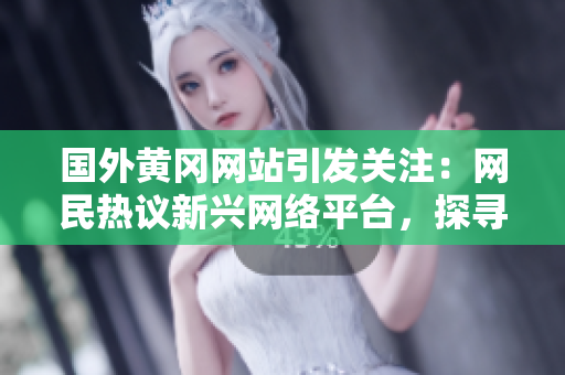 国外黄冈网站引发关注：网民热议新兴网络平台，探寻其独特魅力