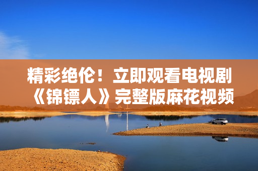 精彩绝伦！立即观看电视剧《锦镖人》完整版麻花视频在线独家播放