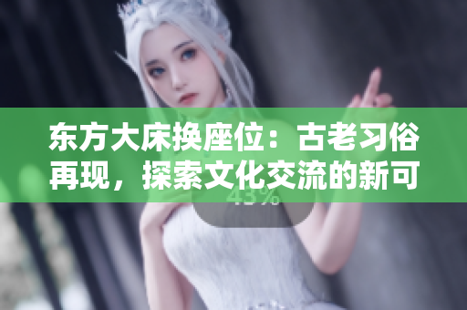 东方大床换座位：古老习俗再现，探索文化交流的新可能