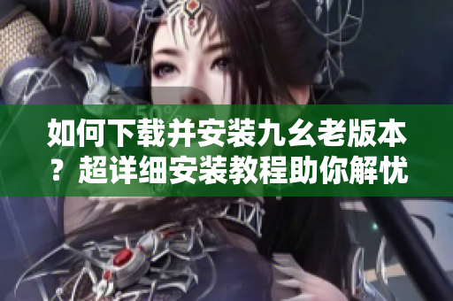 如何下载并安装九幺老版本？超详细安装教程助你解忧！