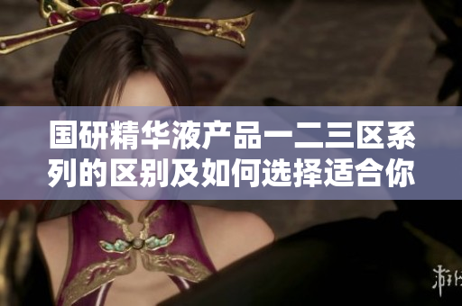 国研精华液产品一二三区系列的区别及如何选择适合你的护肤方案  