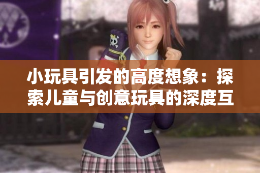 小玩具引发的高度想象：探索儿童与创意玩具的深度互动与成长
