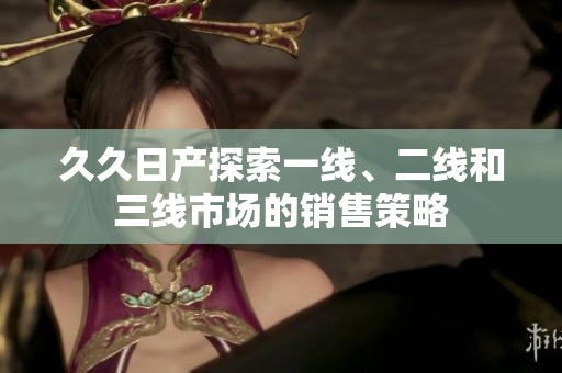 久久日产探索一线、二线和三线市场的销售策略