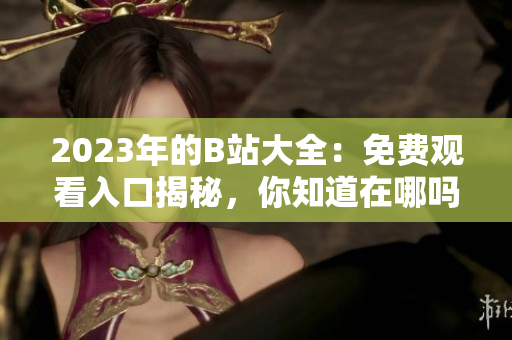 2023年的B站大全：免费观看入口揭秘，你知道在哪吗？