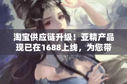 淘宝供应链升级！亚精产品现已在1688上线，为您带来更多选择与便利