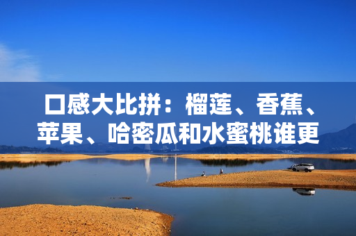口感大比拼：榴莲、香蕉、苹果、哈密瓜和水蜜桃谁更香甜？