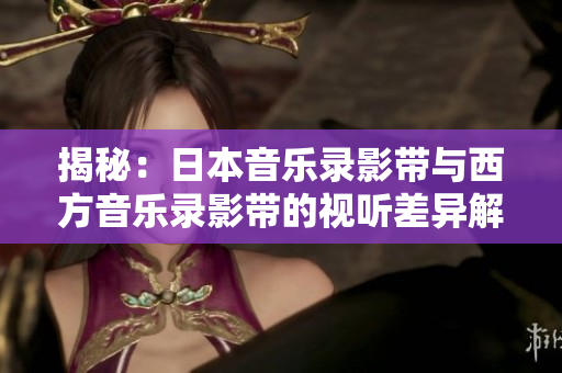 揭秘：日本音乐录影带与西方音乐录影带的视听差异解析