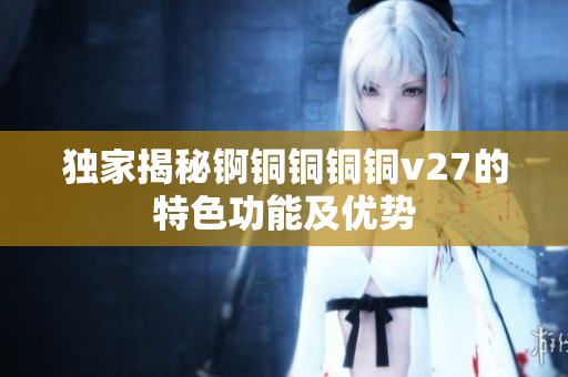 独家揭秘锕铜铜铜铜v27的特色功能及优势