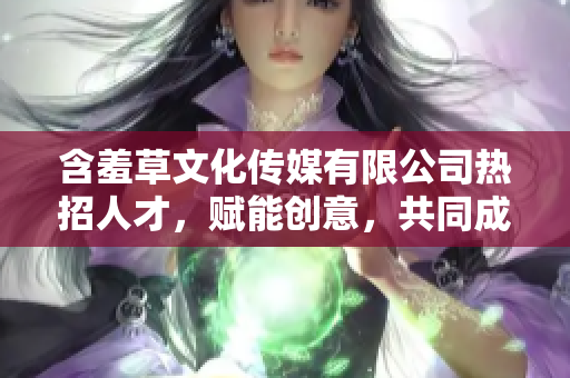 含羞草文化传媒有限公司热招人才，赋能创意，共同成长
