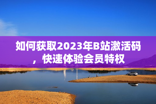 如何获取2023年B站激活码，快速体验会员特权