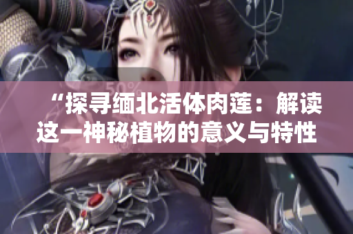 “探寻缅北活体肉莲：解读这一神秘植物的意义与特性”