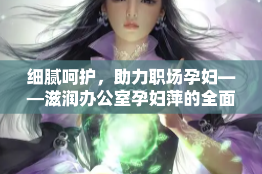 细腻呵护，助力职场孕妇——滋润办公室孕妇萍的全面功能解析
