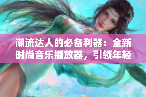 潮流达人的必备利器：全新时尚音乐播放器，引领年轻人音乐潮流
