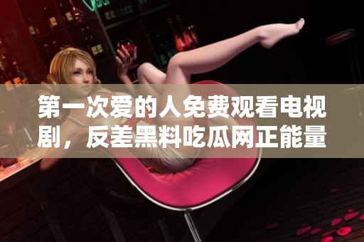 第一次爱的人免费观看电视剧，反差黑料吃瓜网正能量，发了狠的往里撞 古言，儿媳妇叫老公的爸爸叫什么，叮当漫画页面入口免费弹窗下900