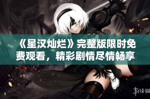 《星汉灿烂》完整版限时免费观看，精彩剧情尽情畅享！
