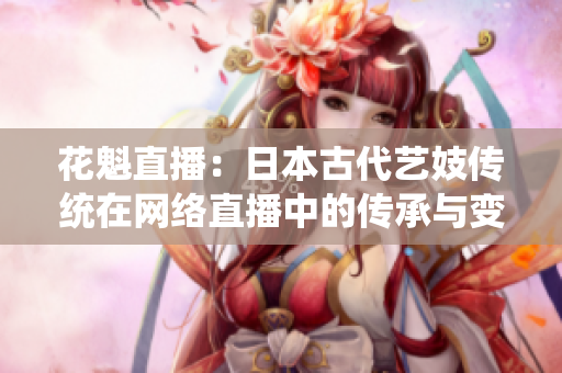 花魁直播：日本古代艺妓传统在网络直播中的传承与变迁