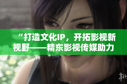“打造文化IP，开拓影视新视野——精东影视传媒助力文化产业发展”
