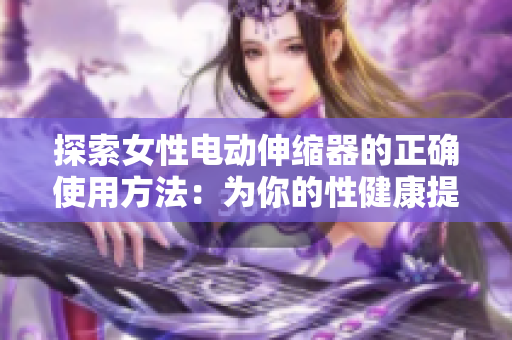 探索女性电动伸缩器的正确使用方法：为你的性健康提供全面指南