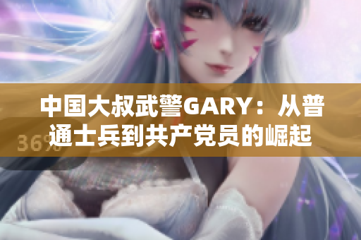 中国大叔武警GARY：从普通士兵到共产党员的崛起