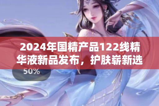 2024年国精产品122线精华液新品发布，护肤崭新选择