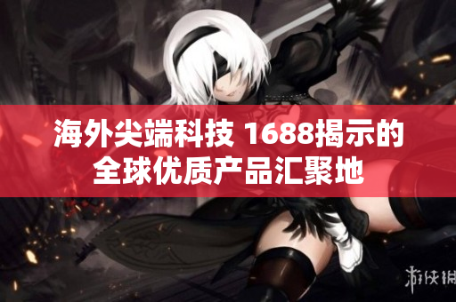 海外尖端科技 1688揭示的全球优质产品汇聚地