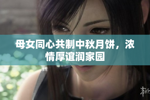 母女同心共制中秋月饼，浓情厚谊润家园