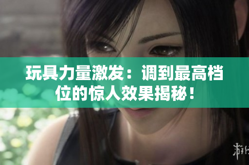 玩具力量激发：调到最高档位的惊人效果揭秘！