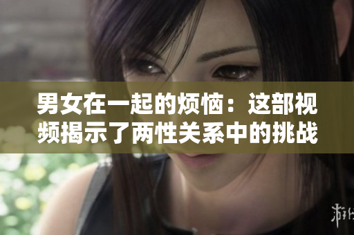 男女在一起的烦恼：这部视频揭示了两性关系中的挑战和解决之道