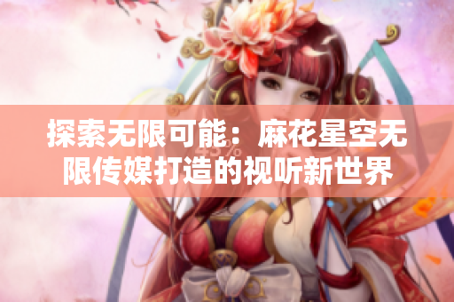 探索无限可能：麻花星空无限传媒打造的视听新世界