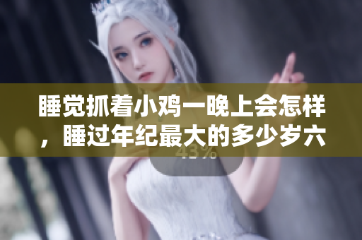 睡觉抓着小鸡一晚上会怎样，睡过年纪最大的多少岁六十多，水润紧致销魂低吟古代，水润紧致销魂低吟，说说都是怎么的干对象的，睡眠を取らなくてもいい183