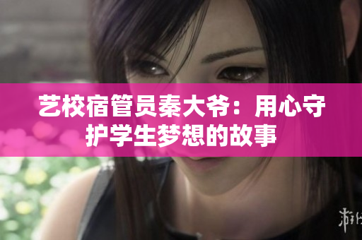 艺校宿管员秦大爷：用心守护学生梦想的故事