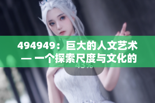 494949：巨大的人文艺术 — 一个探索尺度与文化的故事