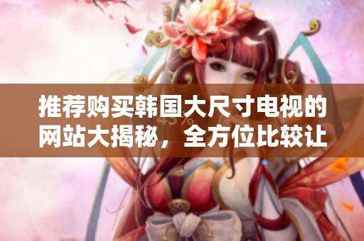 推荐购买韩国大尺寸电视的网站大揭秘，全方位比较让你轻松选购