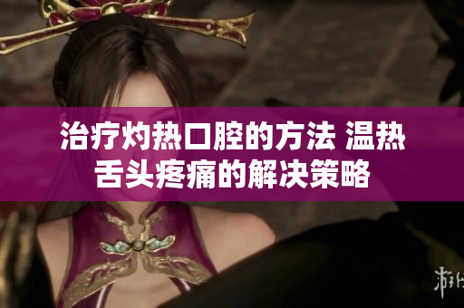 治疗灼热口腔的方法 温热舌头疼痛的解决策略