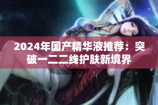 2024年国产精华液推荐：突破一二二线护肤新境界