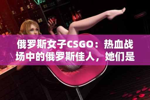 俄罗斯女子CSGO：热血战场中的俄罗斯佳人，她们是如何征服电竞世界的？