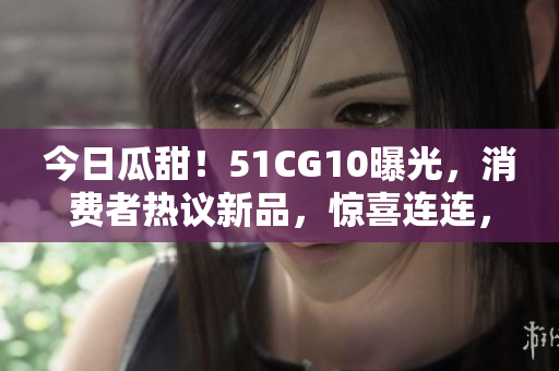 今日瓜甜！51CG10曝光，消费者热议新品，惊喜连连，真相揭晓，快来看看！