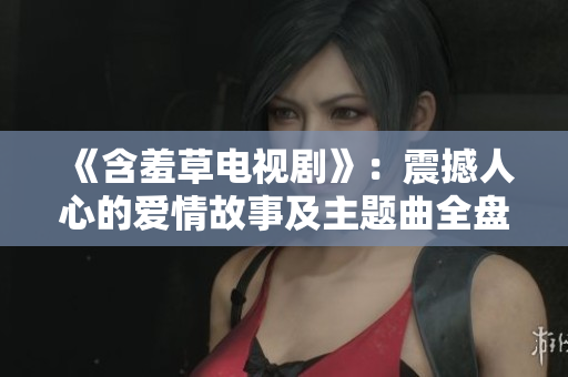 《含羞草电视剧》：震撼人心的爱情故事及主题曲全盘解析