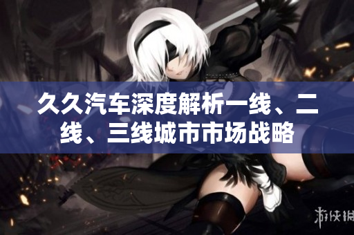 久久汽车深度解析一线、二线、三线城市市场战略