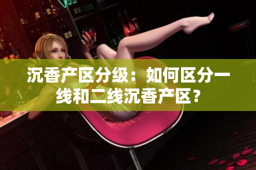 沉香产区分级：如何区分一线和二线沉香产区？