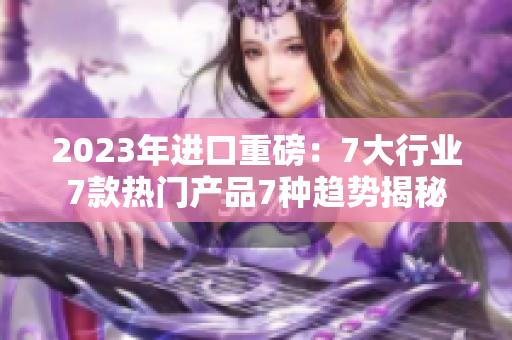 2023年进口重磅：7大行业7款热门产品7种趋势揭秘