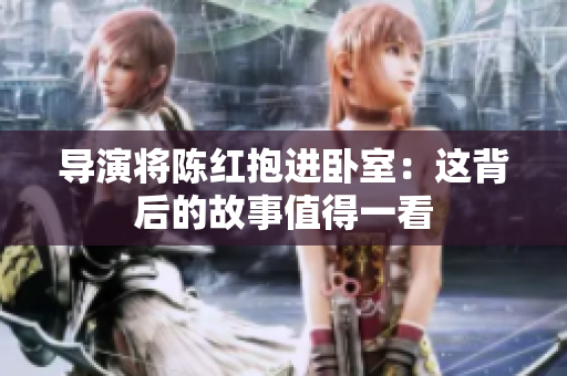 导演将陈红抱进卧室：这背后的故事值得一看