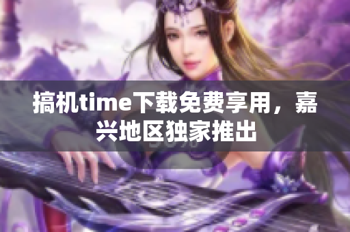搞机time下载免费享用，嘉兴地区独家推出
