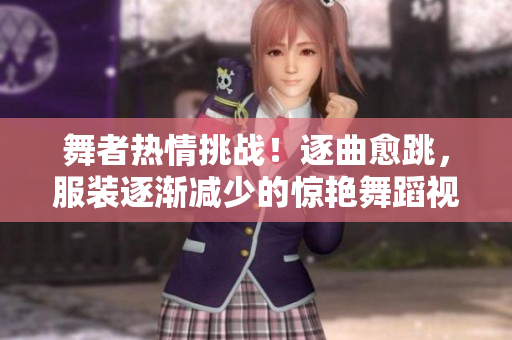 舞者热情挑战！逐曲愈跳，服装逐渐减少的惊艳舞蹈视频【原创】