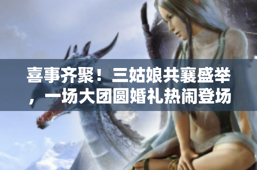 喜事齐聚！三姑娘共襄盛举，一场大团圆婚礼热闹登场