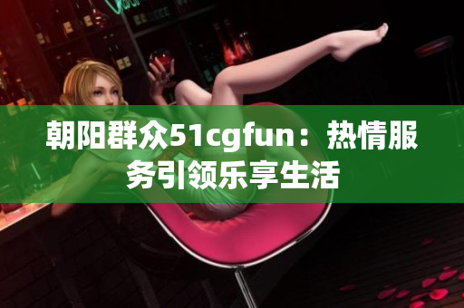 朝阳群众51cgfun：热情服务引领乐享生活