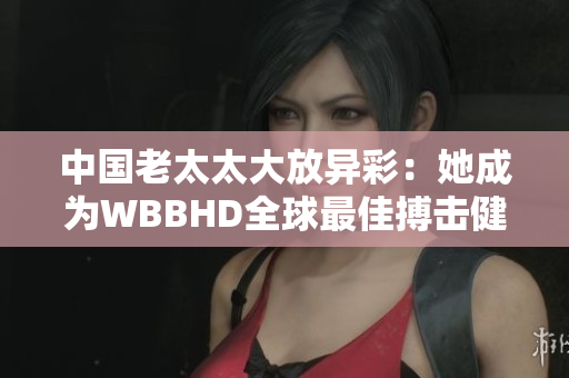 中国老太太大放异彩：她成为WBBHD全球最佳搏击健身战士