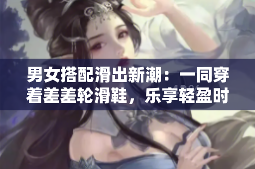 男女搭配滑出新潮：一同穿着差差轮滑鞋，乐享轻盈时刻