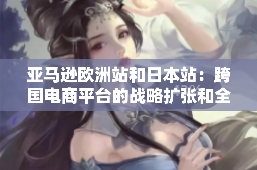 亚马逊欧洲站和日本站：跨国电商平台的战略扩张和全球化进程