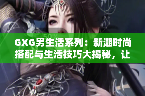 GXG男生活系列：新潮时尚搭配与生活技巧大揭秘，让你成为街头潮流焦点！